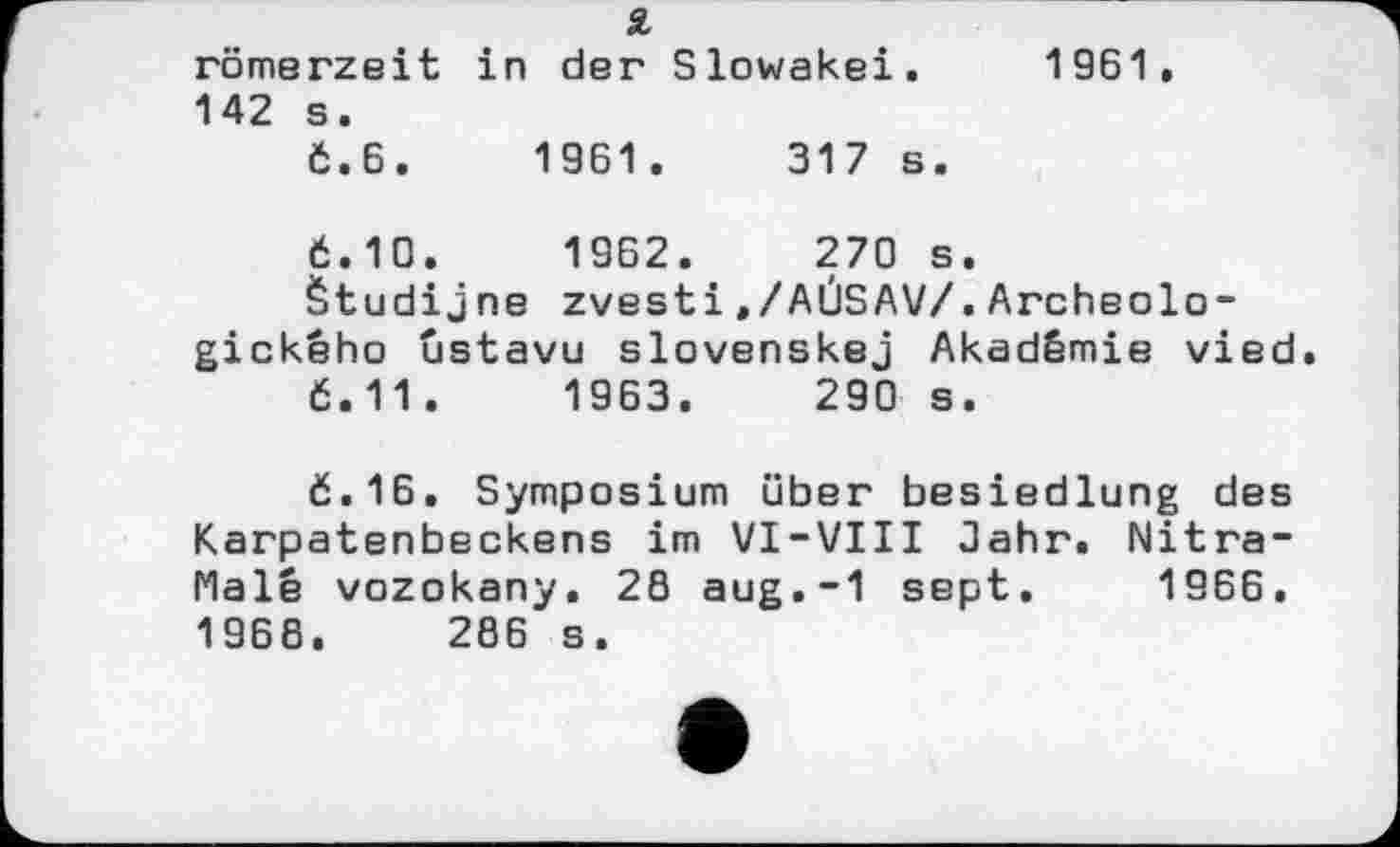 ﻿römerzeit in der Slowakei. 1961.
142 s.
Č.6.	1961.	317 s.
Ć.10.	1962.	270 s.
Žtudijne zvesti,/AÜSAV/.Archeolo-gickêho ûstavu slovenskej Akadêmie vied.
6.11.	1963.	290 s.
ć.16. Symposium über besiedlung des Karpatenbeckens im VI-VIII Jahr. Nitra-Malê vozokany. 28 aug.-1 sept. 1966. 1968. 286 s.